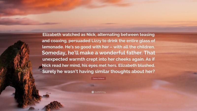 Debra Holland Quote: “Elizabeth watched as Nick, alternating between teasing and coaxing, persuaded Lizzy to drink the entire glass of lemonade. He’s so good with her – with all the children. Someday, he’ll make a wonderful father. That unexpected warmth crept into her cheeks again. As if Nick read her mind, his eyes met hers. Elizabeth blushed. Surely he wasn’t having similar thoughts about her?”