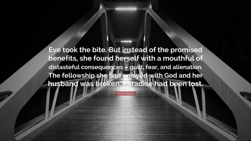 Mary A. Kassian Quote: “Eve took the bite. But instead of the promised benefits, she found herself with a mouthful of distasteful consequences – guilt, fear, and alienation. The fellowship she had enjoyed with God and her husband was broken. Paradise had been lost.”