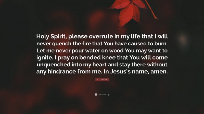 R.T. Kendall Quote: “Holy Spirit, please overrule in my life that I will never quench the fire that You have caused to burn. Let me never pour water on wood You may want to ignite. I pray on bended knee that You will come unquenched into my heart and stay there without any hindrance from me. In Jesus’s name, amen.”