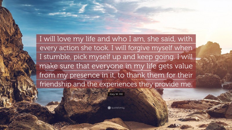 Joey W. Hill Quote: “I will love my life and who I am, she said, with every action she took. I will forgive myself when I stumble, pick myself up and keep going. I will make sure that everyone in my life gets value from my presence in it, to thank them for their friendship and the experiences they provide me.”