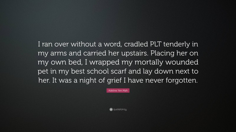 Adeline Yen Mah Quote: “I ran over without a word, cradled PLT tenderly in my arms and carried her upstairs. Placing her on my own bed, I wrapped my mortally wounded pet in my best school scarf and lay down next to her. It was a night of grief I have never forgotten.”