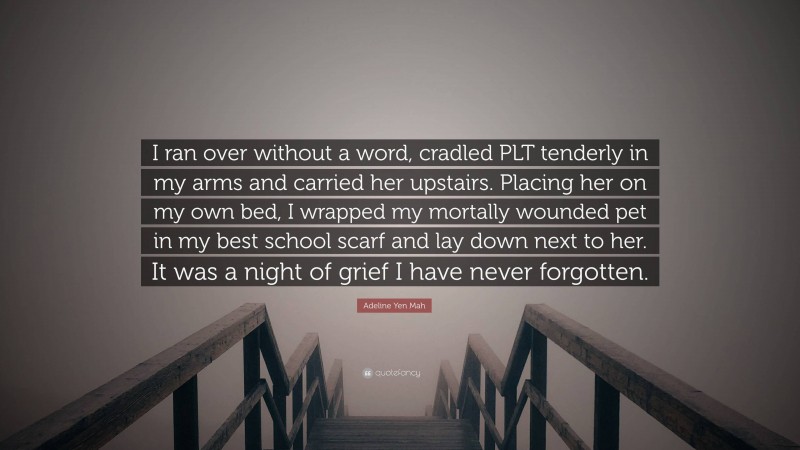 Adeline Yen Mah Quote: “I ran over without a word, cradled PLT tenderly in my arms and carried her upstairs. Placing her on my own bed, I wrapped my mortally wounded pet in my best school scarf and lay down next to her. It was a night of grief I have never forgotten.”