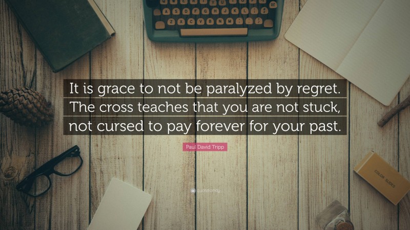 Paul David Tripp Quote: “It is grace to not be paralyzed by regret. The cross teaches that you are not stuck, not cursed to pay forever for your past.”