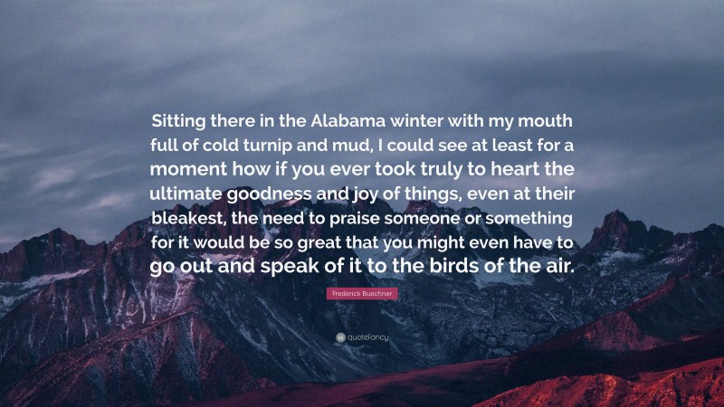 Frederick Buechner Quote: “Sitting there in the Alabama winter with my mouth full of cold turnip and mud, I could see at least for a moment how if you ever took truly to heart the ultimate goodness and joy of things, even at their bleakest, the need to praise someone or something for it would be so great that you might even have to go out and speak of it to the birds of the air.”