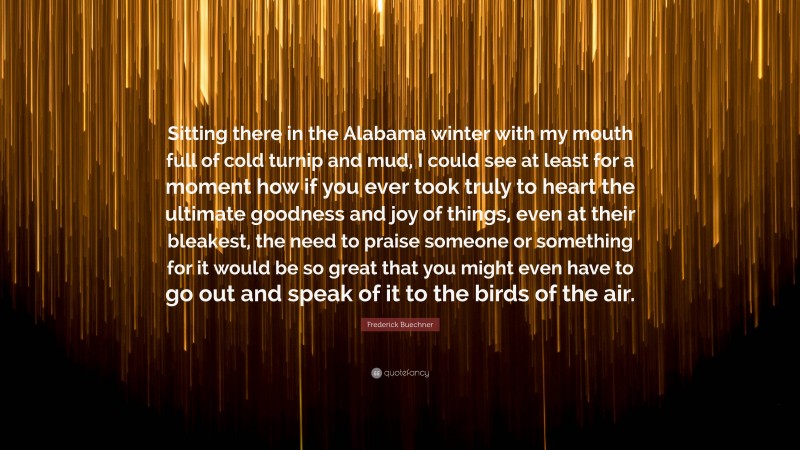 Frederick Buechner Quote: “Sitting there in the Alabama winter with my mouth full of cold turnip and mud, I could see at least for a moment how if you ever took truly to heart the ultimate goodness and joy of things, even at their bleakest, the need to praise someone or something for it would be so great that you might even have to go out and speak of it to the birds of the air.”