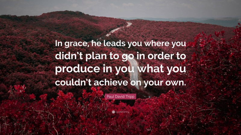 Paul David Tripp Quote: “In grace, he leads you where you didn’t plan to go in order to produce in you what you couldn’t achieve on your own.”