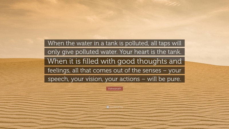 Vishwanath Quote: “When the water in a tank is polluted, all taps will only give polluted water. Your heart is the tank. When it is filled with good thoughts and feelings, all that comes out of the senses – your speech, your vision, your actions – will be pure.”