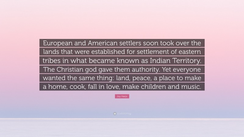 Joy Harjo Quote: “European and American settlers soon took over the lands that were established for settlement of eastern tribes in what became known as Indian Territory. The Christian god gave them authority. Yet everyone wanted the same thing: land, peace, a place to make a home, cook, fall in love, make children and music.”