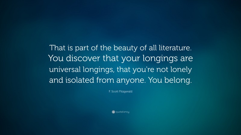 F. Scott Fitzgerald Quote: “That is part of the beauty of all literature. You discover that your longings are universal longings, that you're not lonely and isolated from anyone. You belong.”