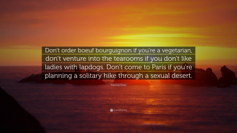 Francine Prose Quote: “Don’t order boeuf bourguignon if you’re a vegetarian, don’t venture into the tearooms if you don’t like ladies with lapdogs. Don’t come to Paris if you’re planning a solitary hike through a sexual desert.”