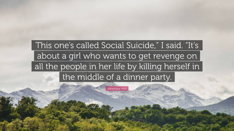 Alexandra Petri Quote: “This one’s called Social Suicide,” I said. “It’s about a girl who wants to get revenge on all the people in her life by killing herself in the middle of a dinner party.”