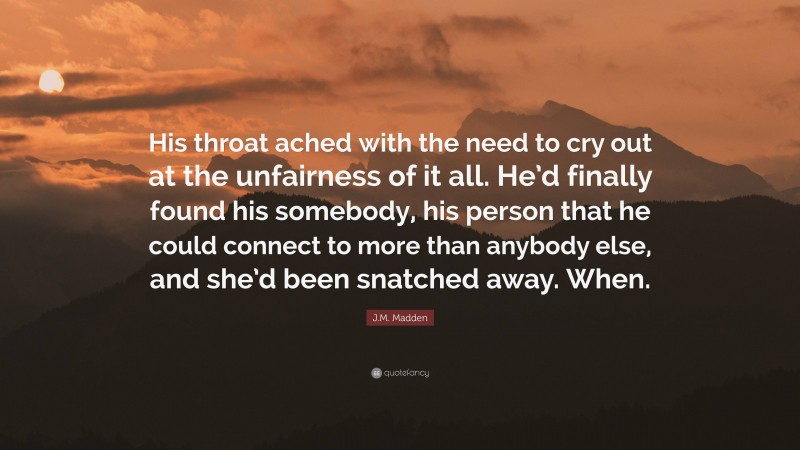 J.M. Madden Quote: “His throat ached with the need to cry out at the unfairness of it all. He’d finally found his somebody, his person that he could connect to more than anybody else, and she’d been snatched away. When.”