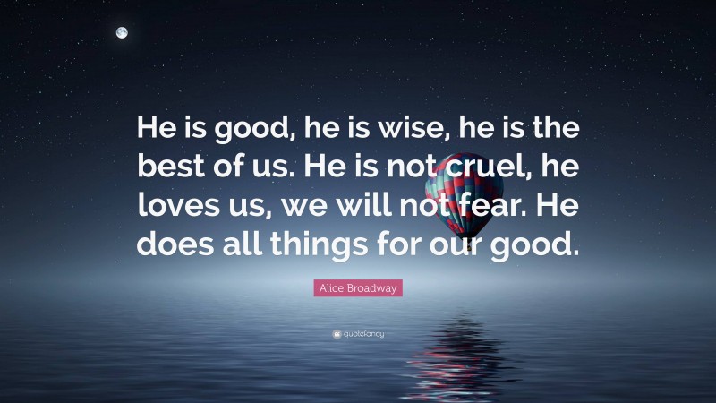 Alice Broadway Quote: “He is good, he is wise, he is the best of us. He is not cruel, he loves us, we will not fear. He does all things for our good.”