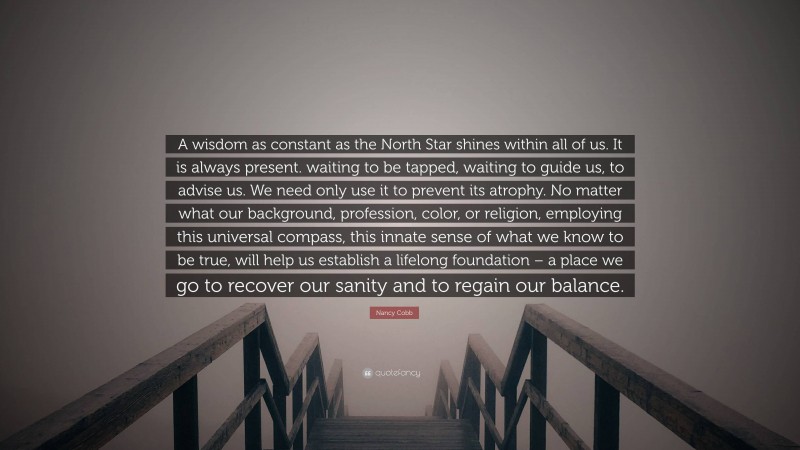 Nancy Cobb Quote: “A wisdom as constant as the North Star shines within all of us. It is always present. waiting to be tapped, waiting to guide us, to advise us. We need only use it to prevent its atrophy. No matter what our background, profession, color, or religion, employing this universal compass, this innate sense of what we know to be true, will help us establish a lifelong foundation – a place we go to recover our sanity and to regain our balance.”