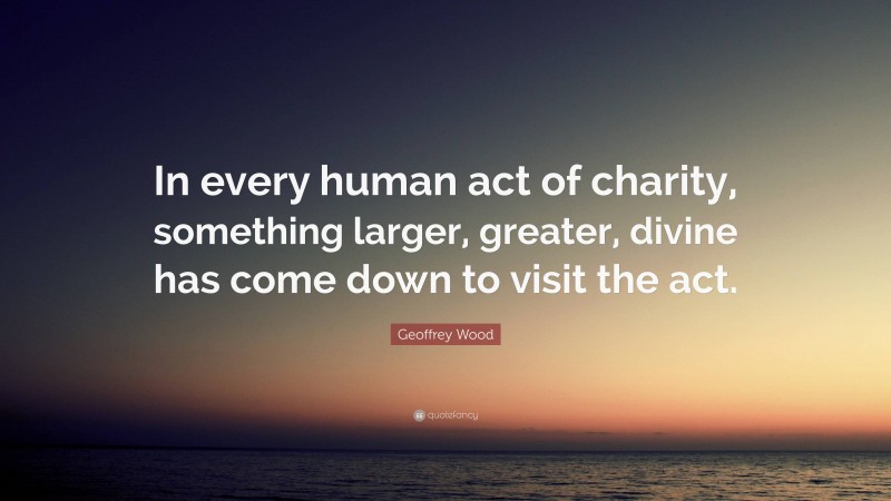 Geoffrey Wood Quote: “In every human act of charity, something larger, greater, divine has come down to visit the act.”