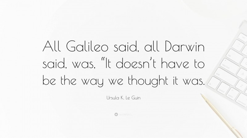 Ursula K. Le Guin Quote: “All Galileo said, all Darwin said, was, “It doesn’t have to be the way we thought it was.”