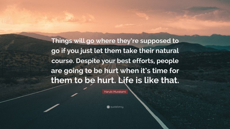 Haruki Murakami Quote: “Things will go where they’re supposed to go if you just let them take their natural course. Despite your best efforts, people are going to be hurt when it’s time for them to be hurt. Life is like that.”