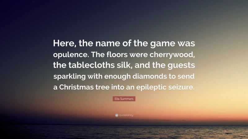 Ella Summers Quote: “Here, the name of the game was opulence. The floors were cherrywood, the tablecloths silk, and the guests sparkling with enough diamonds to send a Christmas tree into an epileptic seizure.”