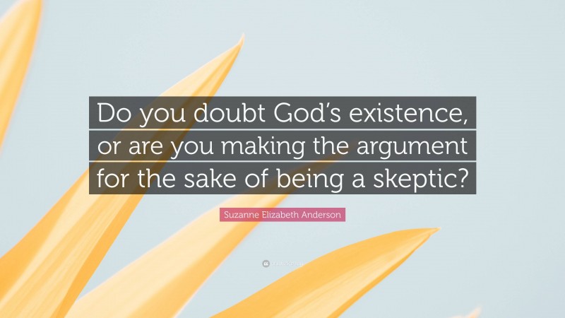 Suzanne Elizabeth Anderson Quote: “Do you doubt God’s existence, or are you making the argument for the sake of being a skeptic?”