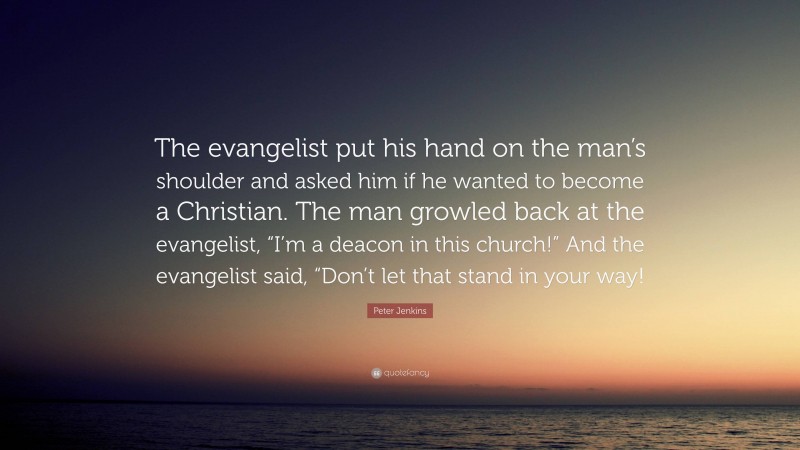 Peter Jenkins Quote: “The evangelist put his hand on the man’s shoulder and asked him if he wanted to become a Christian. The man growled back at the evangelist, “I’m a deacon in this church!” And the evangelist said, “Don’t let that stand in your way!”