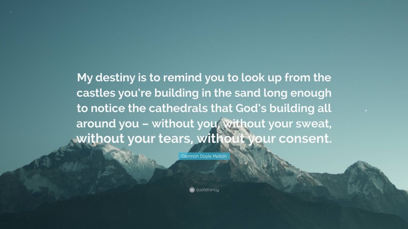 Glennon Doyle Melton Quote: “My destiny is to remind you to look up from the castles you’re building in the sand long enough to notice the cathedrals that God’s building all around you – without you, without your sweat, without your tears, without your consent.”