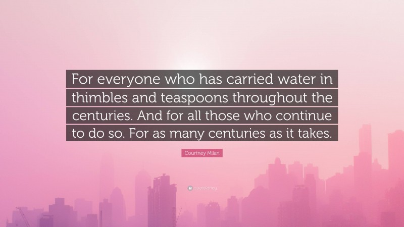 Courtney Milan Quote: “For everyone who has carried water in thimbles and teaspoons throughout the centuries. And for all those who continue to do so. For as many centuries as it takes.”