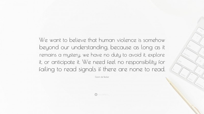 Gavin de Becker Quote: “We want to believe that human violence is somehow beyond our understanding, because as long as it remains a mystery, we have no duty to avoid it, explore it, or anticipate it. We need feel no responsibility for failing to read signals if there are none to read.”