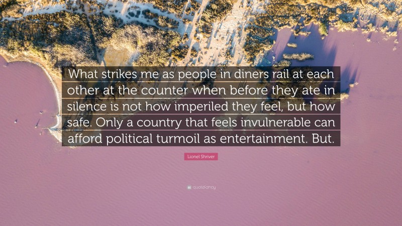 Lionel Shriver Quote: “What strikes me as people in diners rail at each other at the counter when before they ate in silence is not how imperiled they feel, but how safe. Only a country that feels invulnerable can afford political turmoil as entertainment. But.”
