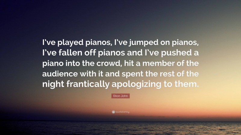 Elton John Quote: “I’ve played pianos, I’ve jumped on pianos, I’ve fallen off pianos and I’ve pushed a piano into the crowd, hit a member of the audience with it and spent the rest of the night frantically apologizing to them.”