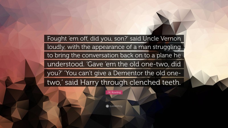 J.K. Rowling Quote: “Fought ’em off, did you, son?’ said Uncle Vernon loudly, with the appearance of a man struggling to bring the conversation back on to a plane he understood. ‘Gave ’em the old one-two, did you?’ ‘You can’t give a Dementor the old one-two,’ said Harry through clenched teeth.”