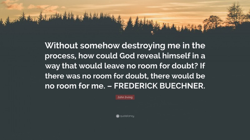 John Irving Quote: “Without somehow destroying me in the process, how could God reveal himself in a way that would leave no room for doubt? If there was no room for doubt, there would be no room for me. – FREDERICK BUECHNER.”