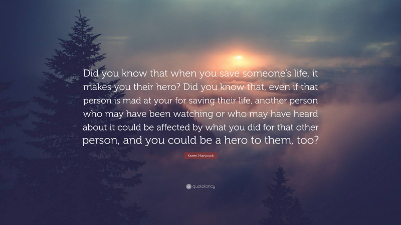 Karen Hancock Quote: “Did you know that when you save someone’s life, it makes you their hero? Did you know that, even if that person is mad at your for saving their life, another person who may have been watching or who may have heard about it could be affected by what you did for that other person, and you could be a hero to them, too?”