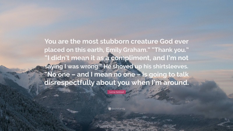 Lorna Seilstad Quote: “You are the most stubborn creature God ever placed on this earth, Emily Graham.” “Thank you.” “I didn’t mean it as a compliment, and I’m not saying I was wrong.” He shoved up his shirtsleeves. “No one – and I mean no one – is going to talk disrespectfully about you when I’m around.”