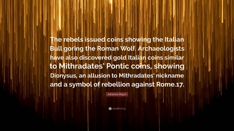Adrienne Mayor Quote: “The rebels issued coins showing the Italian Bull goring the Roman Wolf. Archaeologists have also discovered gold Italian coins similar to Mithradates’ Pontic coins, showing Dionysus, an allusion to Mithradates’ nickname and a symbol of rebellion against Rome.17.”