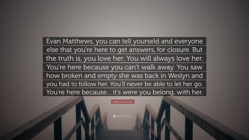 Rebecca Donovan Quote: “Evan Matthews, you can tell yourseld and everyone else that you’re here to get answers, for closure. But the truth is, you love her. You will always love her. You’re here because you can’t walk away. You saw how broken and empty she was back in Weslyn and you had to follow her. You’ll never be able to let her go. You’re here because... it’s were you belong, with her.”