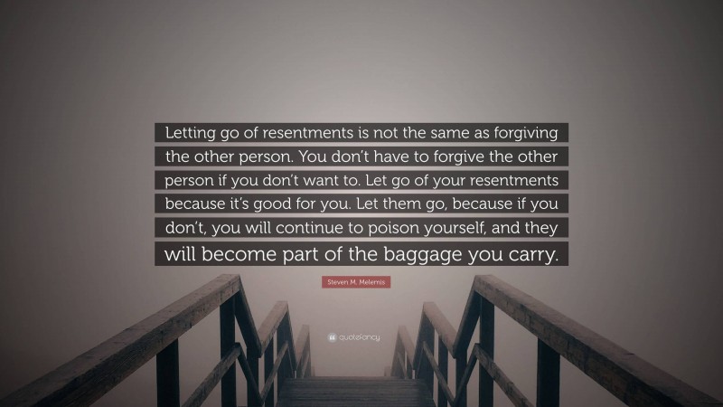 Steven M. Melemis Quote: “Letting go of resentments is not the same as forgiving the other person. You don’t have to forgive the other person if you don’t want to. Let go of your resentments because it’s good for you. Let them go, because if you don’t, you will continue to poison yourself, and they will become part of the baggage you carry.”