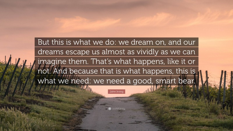 John Irving Quote: “But this is what we do: we dream on, and our dreams escape us almost as vividly as we can imagine them. That’s what happens, like it or not. And because that is what happens, this is what we need: we need a good, smart bear.”