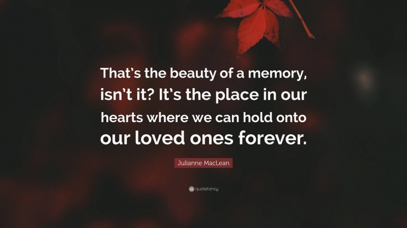 Julianne MacLean Quote: “That’s the beauty of a memory, isn’t it? It’s the place in our hearts where we can hold onto our loved ones forever.”