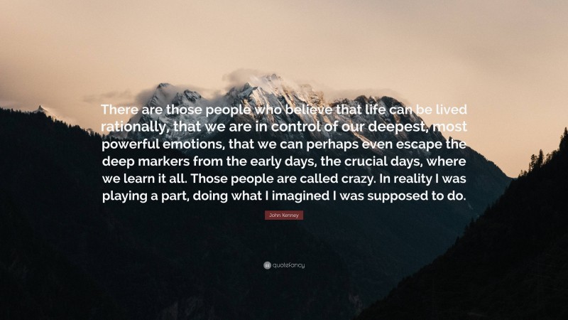 John Kenney Quote: “There are those people who believe that life can be lived rationally, that we are in control of our deepest, most powerful emotions, that we can perhaps even escape the deep markers from the early days, the crucial days, where we learn it all. Those people are called crazy. In reality I was playing a part, doing what I imagined I was supposed to do.”