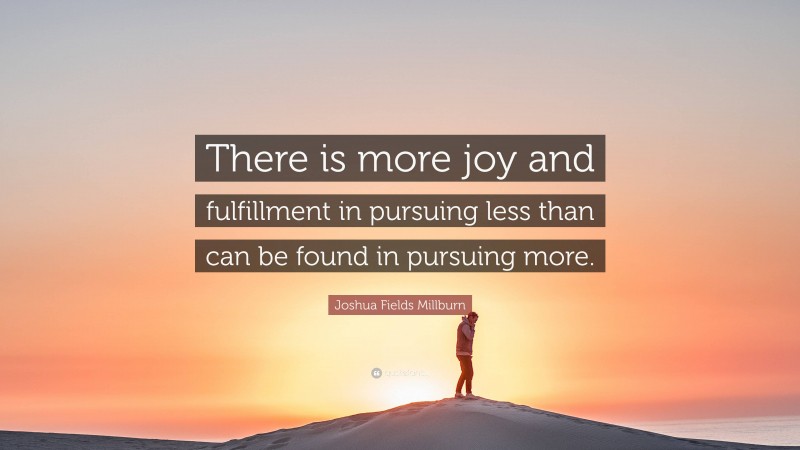 Joshua Fields Millburn Quote: “There is more joy and fulfillment in pursuing less than can be found in pursuing more.”