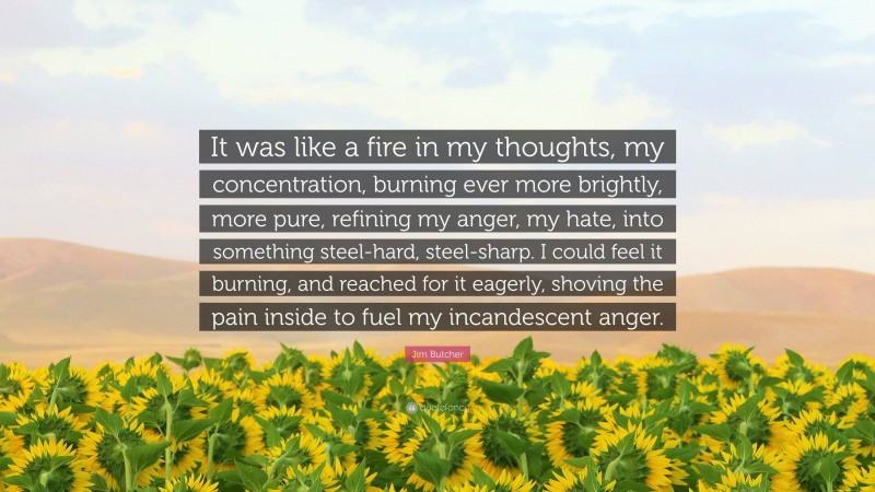 Jim Butcher Quote: “It was like a fire in my thoughts, my concentration, burning ever more brightly, more pure, refining my anger, my hate, into something steel-hard, steel-sharp. I could feel it burning, and reached for it eagerly, shoving the pain inside to fuel my incandescent anger.”