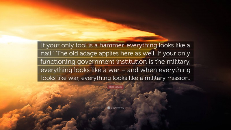 Rosa Brooks Quote: “If your only tool is a hammer, everything looks like a nail.” The old adage applies here as well. If your only functioning government institution is the military, everything looks like a war – and when everything looks like war, everything looks like a military mission.”