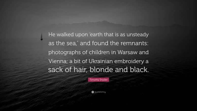 Timothy Snyder Quote: “He walked upon ‘earth that is as unsteady as the sea,’ and found the remnants: photographs of children in Warsaw and Vienna; a bit of Ukrainian embroidery a sack of hair, blonde and black.”