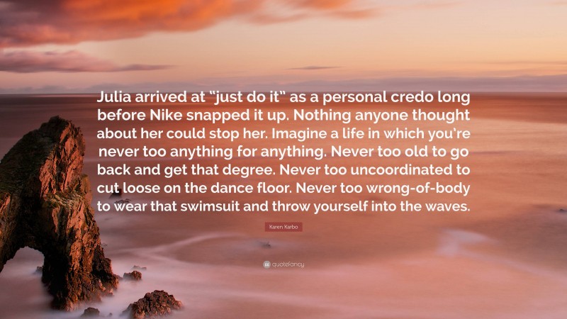 Karen Karbo Quote: “Julia arrived at “just do it” as a personal credo long before Nike snapped it up. Nothing anyone thought about her could stop her. Imagine a life in which you’re never too anything for anything. Never too old to go back and get that degree. Never too uncoordinated to cut loose on the dance floor. Never too wrong-of-body to wear that swimsuit and throw yourself into the waves.”