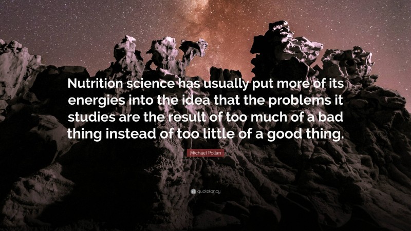 Michael Pollan Quote: “Nutrition science has usually put more of its energies into the idea that the problems it studies are the result of too much of a bad thing instead of too little of a good thing.”