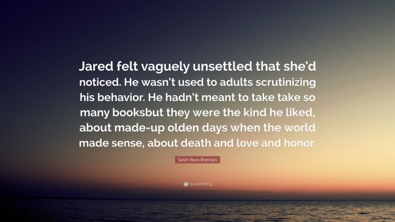 Sarah Rees Brennan Quote: “Jared felt vaguely unsettled that she’d noticed. He wasn’t used to adults scrutinizing his behavior. He hadn’t meant to take take so many booksbut they were the kind he liked, about made-up olden days when the world made sense, about death and love and honor.”