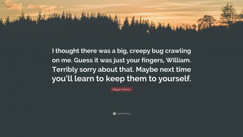 Magan Vernon Quote: “I thought there was a big, creepy bug crawling on me. Guess it was just your fingers, William. Terribly sorry about that. Maybe next time you’ll learn to keep them to yourself.”