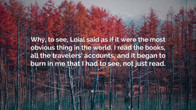 Robert Jordan Quote: “Why, to see, Loial said as if it were the most obvious thing in the world. I read the books, all the travelers’ accounts, and it began to burn in me that I had to see, not just read.”