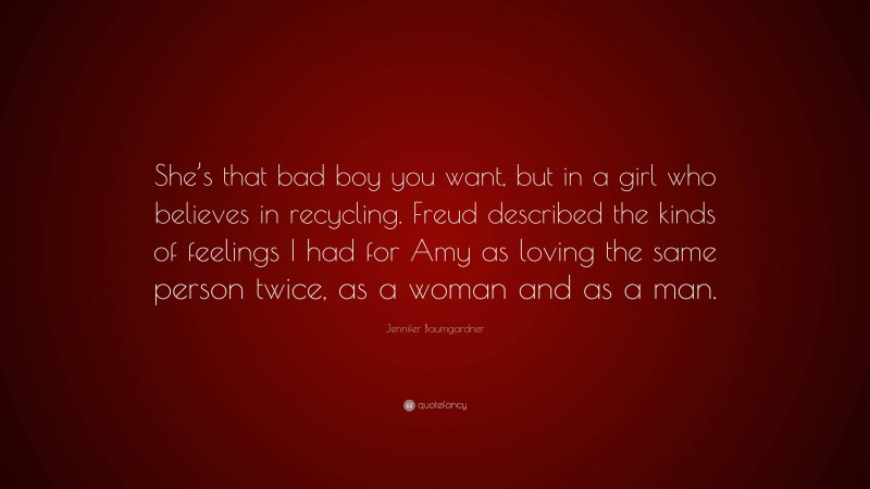 Jennifer Baumgardner Quote: “She’s that bad boy you want, but in a girl who believes in recycling. Freud described the kinds of feelings I had for Amy as loving the same person twice, as a woman and as a man.”