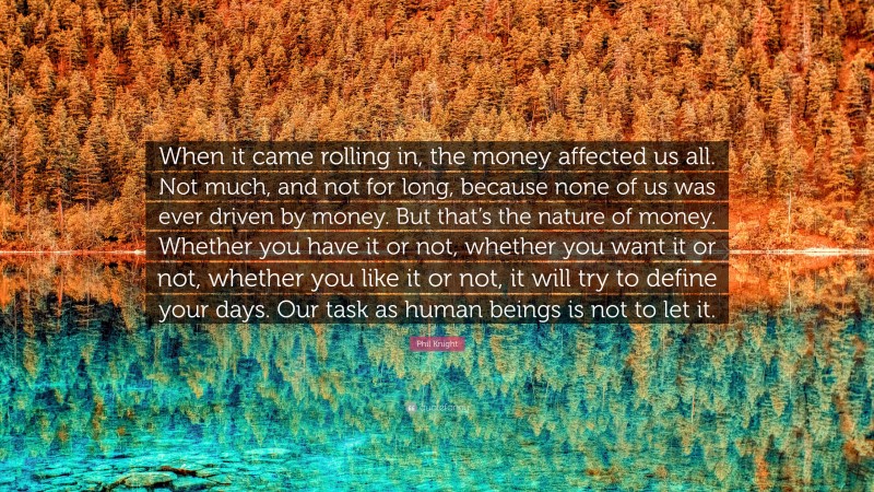 Phil Knight Quote: “When it came rolling in, the money affected us all. Not much, and not for long, because none of us was ever driven by money. But that’s the nature of money. Whether you have it or not, whether you want it or not, whether you like it or not, it will try to define your days. Our task as human beings is not to let it.”